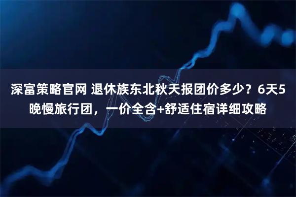 深富策略官网 退休族东北秋天报团价多少？6天5晚慢旅行团，一价全含+舒适住宿详细攻略