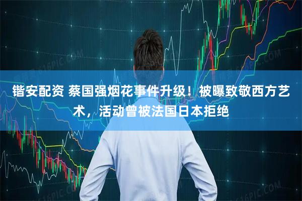 锴安配资 蔡国强烟花事件升级！被曝致敬西方艺术，活动曾被法国日本拒绝