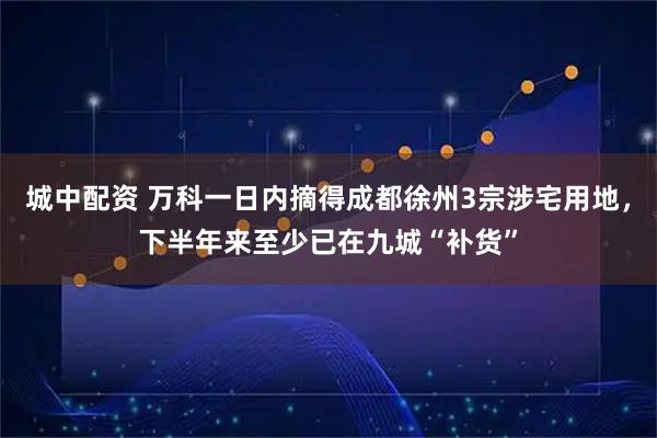 城中配资 万科一日内摘得成都徐州3宗涉宅用地，下半年来至少已在九城“补货”