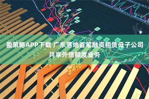 盈策略APP下载 广东落地首笔融资租赁母子公司共享外债额度业务