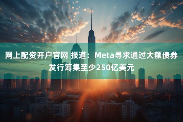 网上配资开户官网 报道：Meta寻求通过大额债券发行筹集至少250亿美元