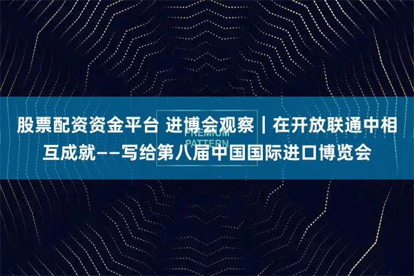 股票配资资金平台 进博会观察｜在开放联通中相互成就——写给第八届中国国际进口博览会