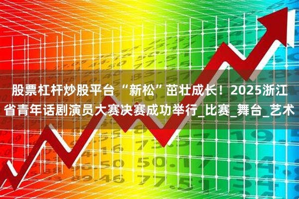 股票杠杆炒股平台 “新松”茁壮成长！2025浙江省青年话剧演员大赛决赛成功举行_比赛_舞台_艺术