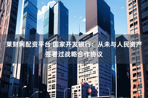 莱财网配资平台 国家开发银行：从未与人民资产签署过战略合作协议