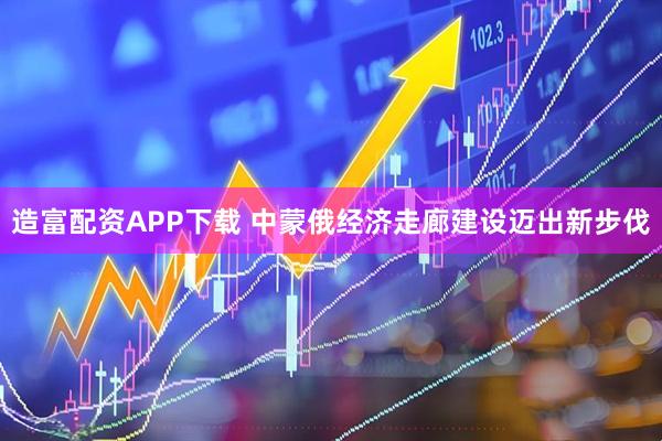 造富配资APP下载 中蒙俄经济走廊建设迈出新步伐
