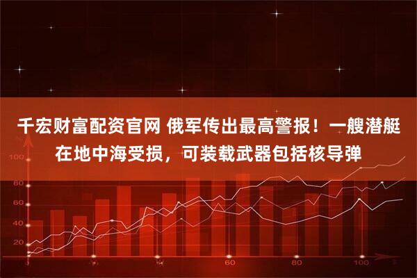 千宏财富配资官网 俄军传出最高警报！一艘潜艇在地中海受损，可装载武器包括核导弹