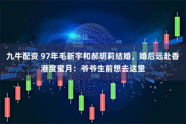 九牛配资 97年毛新宇和郝明莉结婚，婚后远赴香港度蜜月：爷爷生前想去这里