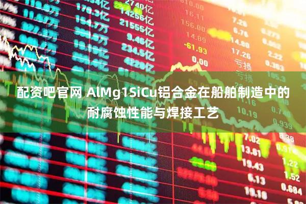配资吧官网 AlMg1SiCu铝合金在船舶制造中的耐腐蚀性能与焊接工艺