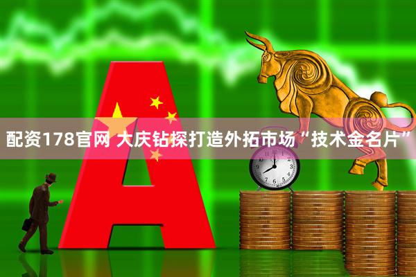 配资178官网 大庆钻探打造外拓市场“技术金名片”