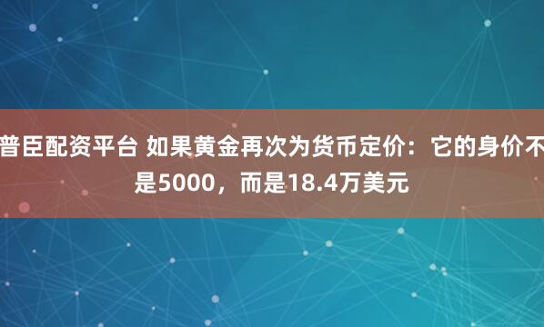普臣配资平台 如果黄金再次为货币定价：它的身价不是5000，而是18.4万美元