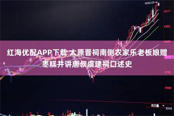 红海优配APP下载 太原晋祠南侧农家乐老板娘赠枣糕并讲唐叔虞建祠口述史