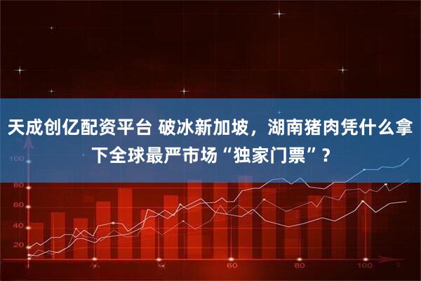 天成创亿配资平台 破冰新加坡，湖南猪肉凭什么拿下全球最严市场“独家门票”？