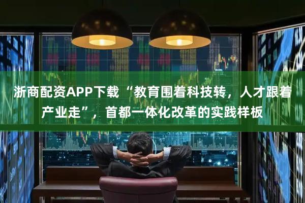 浙商配资APP下载 “教育围着科技转，人才跟着产业走”，首都一体化改革的实践样板