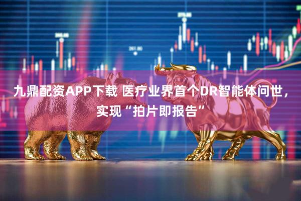 九鼎配资APP下载 医疗业界首个DR智能体问世，实现“拍片即报告”