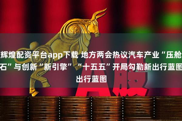 辉煌配资平台app下载 地方两会热议汽车产业“压舱石”与创新“新引擎” “十五五”开局勾勒新出行蓝图