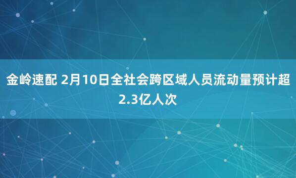 金岭速配 2月10日全社会跨区域人员流动量预计超2.3亿人次