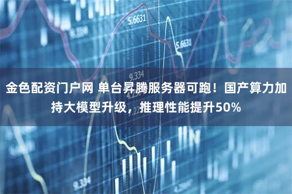 金色配资门户网 单台昇腾服务器可跑！国产算力加持大模型升级，推理性能提升50%