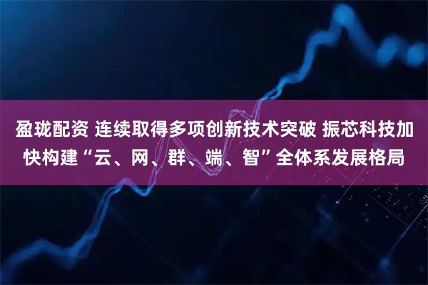 盈珑配资 连续取得多项创新技术突破 振芯科技加快构建“云、网、群、端、智”全体系发展格局