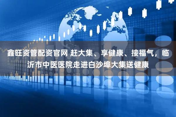 鑫旺资管配资官网 赶大集、享健康、接福气，临沂市中医医院走进白沙埠大集送健康