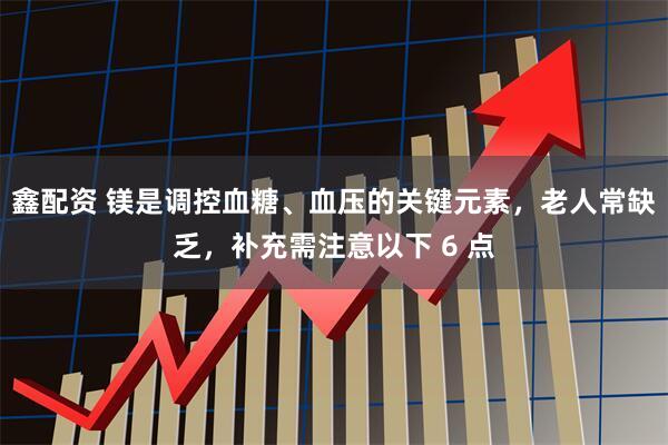 鑫配资 镁是调控血糖、血压的关键元素，老人常缺乏，补充需注意以下 6 点