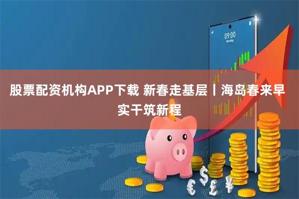 股票配资机构APP下载 新春走基层丨海岛春来早 实干筑新程