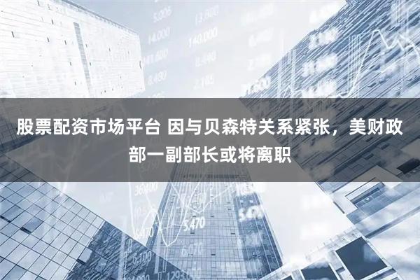 股票配资市场平台 因与贝森特关系紧张，美财政部一副部长或将离职