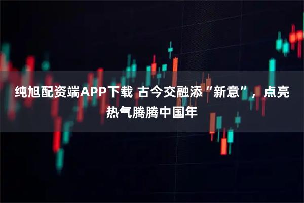 纯旭配资端APP下载 古今交融添“新意”，点亮热气腾腾中国年