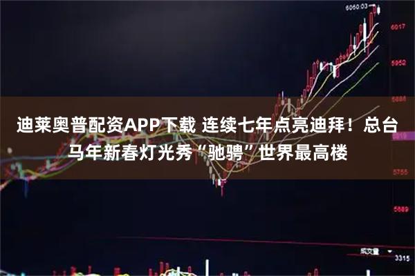迪莱奥普配资APP下载 连续七年点亮迪拜！总台马年新春灯光秀“驰骋”世界最高楼