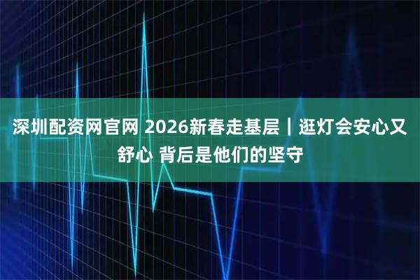 深圳配资网官网 2026新春走基层｜逛灯会安心又舒心 背后是他们的坚守