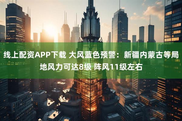 线上配资APP下载 大风蓝色预警：新疆内蒙古等局地风力可达8级 阵风11级左右
