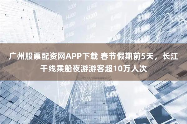 广州股票配资网APP下载 春节假期前5天，长江干线乘船夜游游客超10万人次