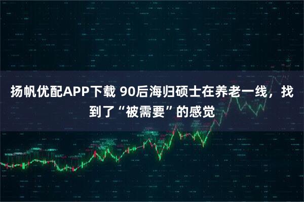 扬帆优配APP下载 90后海归硕士在养老一线，找到了“被需要”的感觉