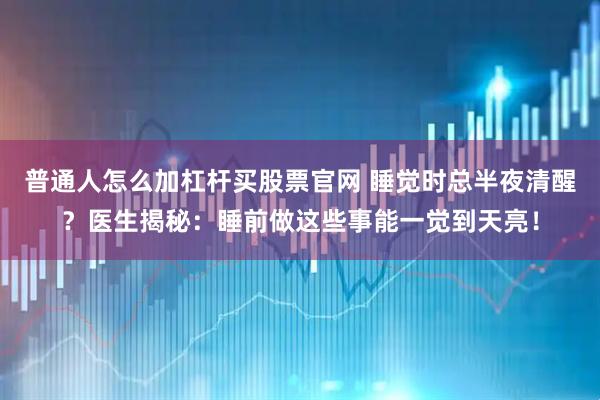 普通人怎么加杠杆买股票官网 睡觉时总半夜清醒？医生揭秘：睡前做这些事能一觉到天亮！
