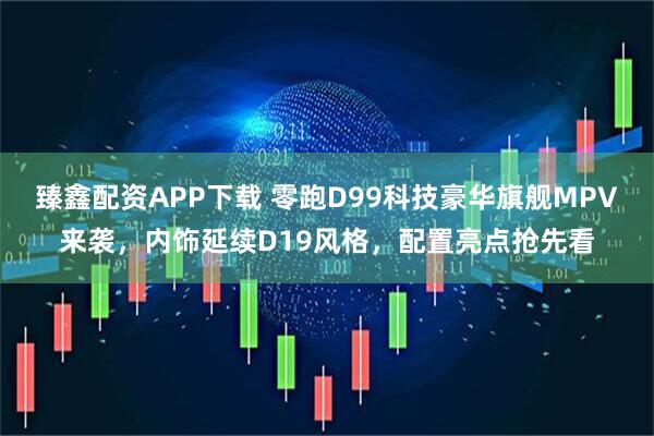臻鑫配资APP下载 零跑D99科技豪华旗舰MPV来袭，内饰延续D19风格，配置亮点抢先看