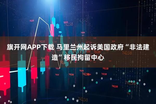 旗开网APP下载 马里兰州起诉美国政府“非法建造”移民拘留中心