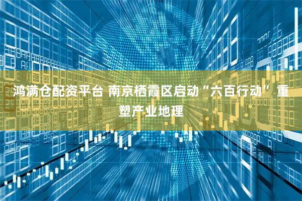 鸿满仓配资平台 南京栖霞区启动“六百行动” 重塑产业地理