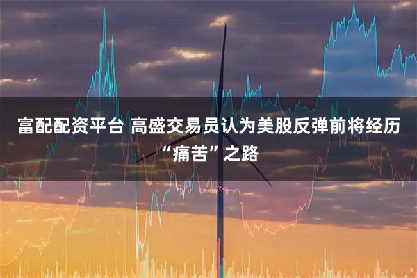 富配配资平台 高盛交易员认为美股反弹前将经历“痛苦”之路