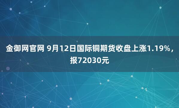 金御网官网 9月12日国际铜期货收盘上涨1.19%，报72030元