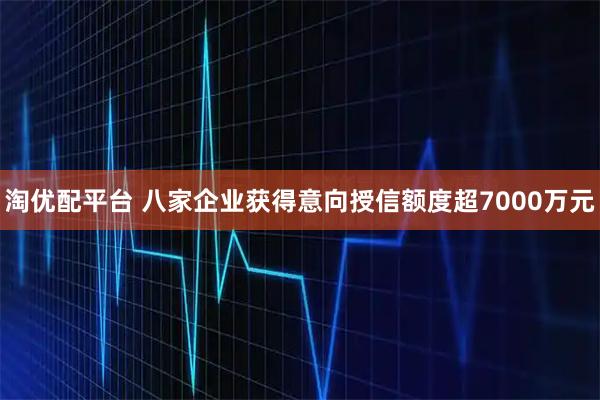 淘优配平台 八家企业获得意向授信额度超7000万元
