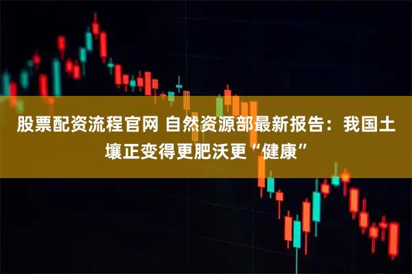 股票配资流程官网 自然资源部最新报告：我国土壤正变得更肥沃更“健康”