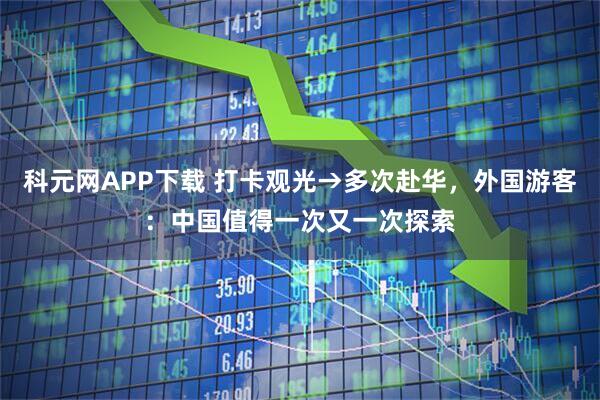 科元网APP下载 打卡观光→多次赴华，外国游客：中国值得一次又一次探索