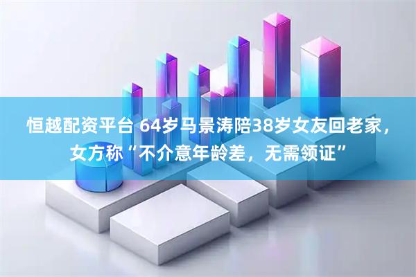 恒越配资平台 64岁马景涛陪38岁女友回老家，女方称“不介意年龄差，无需领证”